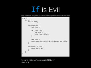 If is Evil 
http://agentzh.blogspot.jp/2011/03/how-nginx-location-if-works.html 
http { 
server { 
listen 8080; 
location /if { 
set $foo 1; 
if ($foo = 1) { 
set $foo 2; 
echo "foo = $foo"; 
} 
set $foo 3; 
proxy_pass http://127.0.0.1:$server_port/$foo; 
} 
location ~ /(d+) { 
echo "bar = $1"; 
} 
} 
} 
$ curl http://localhost:8080/if 
foo = 3 
 