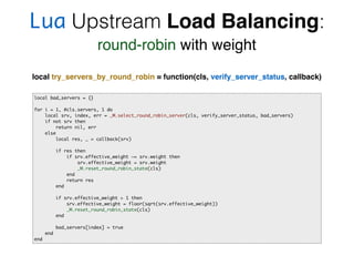 Lua Upstream Load Balancing:
round-robin with weight
local bad_servers = {}
for i = 1, #cls.servers, 1 do
local srv, index, err = _M.select_round_robin_server(cls, verify_server_status, bad_servers)
if not srv then
return nil, err
else
local res, _ = callback(srv)
if res then
if srv.effective_weight ~= srv.weight then
srv.effective_weight = srv.weight
_M.reset_round_robin_state(cls)
end
return res
end
if srv.effective_weight > 1 then
srv.effective_weight = floor(sqrt(srv.effective_weight))
_M.reset_round_robin_state(cls)
end
bad_servers[index] = true
end
end
local try_servers_by_round_robin = function(cls, verify_server_status, callback)
 