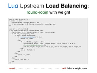 Lua Upstream Load Balancing:
round-robin with weight
index = index % #servers + 1
if index == 1 then
current_weight = current_weight - gcd
if current_weight <= 0 then current_weight = max_weight end
end
local srv = servers[index]
if srv.effective_weight >= current_weight then
cls.rr.index, cls.rr.current_weight = index, current_weight
if not bad_servers[index] then
if verify_server_status then
if verify_server_status(srv) then
return srv, index
else
if srv.effective_weight > 1 then
srv.effective_weight, index, current_weight, failed_count = 1, 0, 0, 0
_M.reset_round_robin_state(cls)
gcd, max_weight, weight_sum = cls.rr.gcd, cls.rr.max_weight, cls.rr.weight_sum
end
failed = failed + 1
end
else
return srv, index
end
else
failed = failed + 1
end
end
repeat . . . . . . . . . . . . . . . . . . . . . . . . . . . . . . . . . . . . . . . . until failed > weight_sum
 