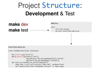 Project Structure:
Development & Test
make dev
make test
Makefile
test:
util/lua-releng
py.test tests/test_marco.py
tests/test_marco.py
class TestMarco(unittest.TestCase):
@no_error_log(["error"])
@grep_error_log(level=["info"],
log_pattern="SSL_do_handshake[(][)] failed",
log_out=["SSL_do_handshake() failed"])
def test_ssl_handler_no_certificate(self):
fake_resp = self.curl_ssl(sni="fake.com", verbose=True)
self.assertTrue("alert handshake failure" in fake_resp)
 