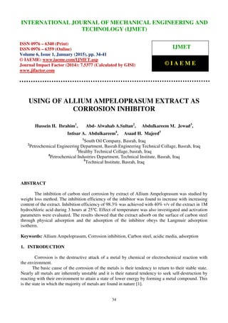 International Journal of Mechanical Engineering and Technology (IJMET), ISSN 0976 – 6340(Print),
ISSN 0976 – 6359(Online), Volume 6, Issue 1, January (2015), pp. 34-41 © IAEME
34
USING OF ALLIUM AMPELOPRASUM EXTRACT AS
CORROSION INHIBITOR
Hussein H. Ibrahim1
, Abd- Alwahab A.Sultan2
, Abdulkareem M. Jewad3
,
Intisar A. Abdulkareem4
, Asaad H. Majeed5
1
South Oil Company, Basrah, Iraq
2
Petrochemical Engineering Department, Basrah Engineering Technical Collage, Basrah, Iraq
3
Healthy Technical Collage, basrah, Iraq
4
Petrochemical Industries Department, Technical Institute, Basrah, Iraq
5
Technical Institute, Basrah, Iraq
ABSTRACT
The inhibition of carbon steel corrosion by extract of Allium Ampeloprasum was studied by
weight loss method. The inhibition efficiency of the inhibitor was found to increase with increasing
content of the extract. Inhibition efficiency of 98.3% was achieved with 40% v/v of the extract in 1M
hydrochloric acid during 3 hours at 25℃. Effect of temperature was also investigated and activation
parameters were evaluated. The results showed that the extract adsorb on the surface of carbon steel
through physical adsorption and the adsorption of the inhibitor obeys the Langmuir adsorption
isotherm.
Keywords: Allium Ampeloprasum, Corrosion inhibition, Carbon steel, acidic media, adsorption
1. INTRODUCTION
Corrosion is the destructive attack of a metal by chemical or electrochemical reaction with
the environment.
The basic cause of the corrosion of the metals is their tendency to return to their stable state.
Nearly all metals are inherently unstable and it is their natural tendency to seek self-destruction by
reacting with their environment to attain a state of lower energy by forming a metal compound. This
is the state in which the majority of metals are found in nature [1].
INTERNATIONAL JOURNAL OF MECHANICAL ENGINEERING AND
TECHNOLOGY (IJMET)
ISSN 0976 – 6340 (Print)
ISSN 0976 – 6359 (Online)
Volume 6, Issue 1, January (2015), pp. 34-41
© IAEME: www.iaeme.com/IJMET.asp
Journal Impact Factor (2014): 7.5377 (Calculated by GISI)
www.jifactor.com
IJMET
© I A E M E
 