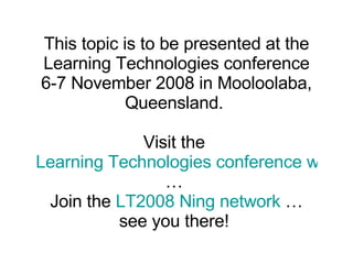 This topic is to be presented at the Learning Technologies conference 6-7 November 2008 in Mooloolaba, Queensland.  Visit the  Learning Technologies conference website  …  Join the  LT2008 Ning network  … see you there!  
