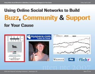 Using Online Social Networks to Build Buzz, Community and Support for Your Cause   Friday, April 6, 2007




Using Online Social Networks to Build
Buzz, Community & Support
for Your Cause




                                                               nten ntc 2007
NTEN 2007 Nonprofit Technology Conference | Washington, DC                               Slide #1 of 59