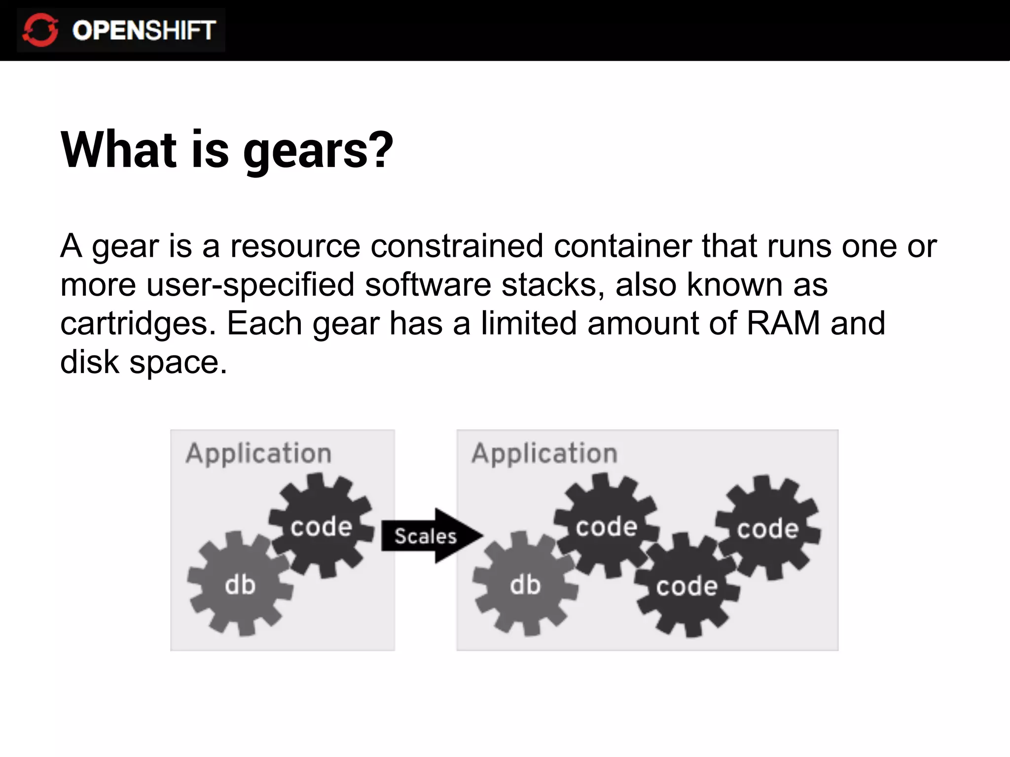 What is gears?
A gear is a resource constrained container that runs one or
more user-specified software stacks, also known as
cartridges. Each gear has a limited amount of RAM and
disk space.
 
