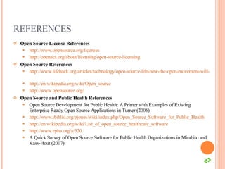 REFERENCES Open Source License References http://www.opensource.org/licenses   http://openacs.org/about/licensing/open-source-licensing   Open Source References http://www.lifehack.org/articles/technology/open-source-life-how-the-open-movement-will-change-everything.html   http://en.wikipedia.org/wiki/Open_source   http://www.opensource.org/   Open Source and Public Health References Open Source Development for Public Health: A Primer with Examples of Existing Enterprise Ready Open Source Applications in Turner (2006) http://www.ibiblio.org/pjones/wiki/index.php/Open_Source_Software_for_Public_Health   http://en.wikipedia.org/wiki/List_of_open_source_healthcare_software   http://www.epha.org/a/320   A Quick Survey of Open Source Software for Public Health Organizations in Mirabito and Kass-Hout (2007) 