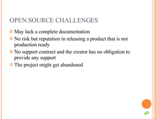 OPEN SOURCE CHALLENGES May lack a complete documentation No risk but reputation in releasing a product that is not production ready No support contract and the creator has no obligation to provide any support The project might get abandoned 