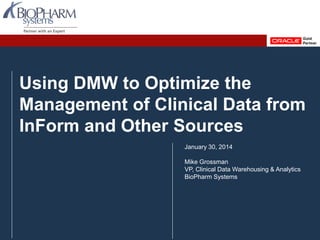 PREVIOUS NEXTPREVIOUS NEXT
Using Oracle Health Sciences Data Management Workbench to Optimize the Management of Clinical Data from InForm and Other Sources, January 2014
Slide 1
Using DMW to Optimize the
Management of Clinical Data from
InForm and Other Sources
January 30, 2014
Mike Grossman
VP, Clinical Data Warehousing & Analytics
BioPharm Systems
 