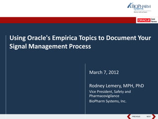 PREVIOUS NEXTPREVIOUS NEXT
Using Oracle's Empirica Topics to Document Your
Signal Management Process
March 7, 2012
Rodney Lemery, MPH, PhD
Vice President, Safety and
Pharmacovigilance
BioPharm Systems, Inc.
 