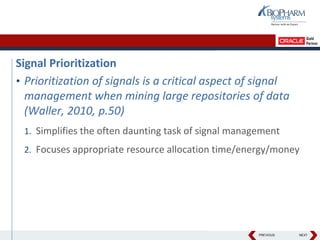 PREVIOUS NEXT
Signal Prioritization
• Prioritization of signals is a critical aspect of signal
management when mining large repositories of data
(Waller, 2010, p.50)
1. Simplifies the often daunting task of signal management
2. Focuses appropriate resource allocation time/energy/money
 