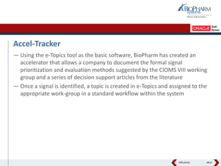 PREVIOUS NEXT
Accel-Tracker
— Using the e-Topics tool as the basic software, BioPharm has created an
accelerator that allows a company to document the formal signal
prioritization and evaluation methods suggested by the CIOMS VIII working
group and a series of decision support articles from the literature
— Once a signal is identified, a topic is created in e-Topics and assigned to the
appropriate work-group in a standard workflow within the system
 