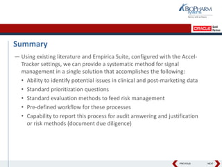 PREVIOUS NEXT
Summary
— Using existing literature and Empirica Suite, configured with the Accel-
Tracker settings, we can provide a systematic method for signal
management in a single solution that accomplishes the following:
• Ability to identify potential issues in clinical and post-marketing data
• Standard prioritization questions
• Standard evaluation methods to feed risk management
• Pre-defined workflow for these processes
• Capability to report this process for audit answering and justification
or risk methods (document due diligence)
 