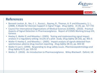 PREVIOUS NEXT
References
• Bennett Levitan, B., Yee, C. L., Russo,L., Bayney, R., Thomas, A. P. and Klincewicz, S. L..
(2008). A Model for Decision Support in Signal Triage. Drug Safety. 31 (9), pp. 727-735
• Council for International Organizations of Medical Sciences (CIOMS). (2010). Practical
Aspects of Signal Detection in Pharmacovigilance. Report of CIOMS Working Group VIII,
Geneva .
• Heeley E, Waller P, and Moseley J. (2005). Testing and implementing signal impact
analysis in a regulatory setting: results of a pilot study. Drug Safety 28 (10), pp. 901-6
• Waller P, Heeley E, and Moseley J. (2005). Impact analysis of signals detected from
spontaneous adverse drug reaction reporting. Drug Safety 28 (1), pp. 843-50
• Waller P, Lee E. (1999). Responding to drug safety issues. Pharmacoepidemiology and
Drug Safety 8 (7), pp. 535-52
• Waller, P. (2010). An Introduction to Pharmacovigilance. Wiley-Blackwell. Oxford, UK
 