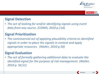 PREVIOUS NEXT
Signal Detection
• The act of looking for and/or identifying signals using event
data from any source. (CIOMS, 2010 p.116)
Signal Prioritization
• The controversial act of applying plausibility criteria to identified
signals in order to place the signals in context and apply
appropriate resources. (Waller, 2010 p.50)
Signal Evaluation
• The act of formally gathering additional data to evaluate the
identified signal for the purpose of risk management. (Waller,
2010 p. 50,51)
 