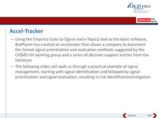 PREVIOUS NEXT
Accel-Tracker
— Using the Empirica Suite (e-Signal and e-Topics) tool as the basic software,
BioPharm has created an accelerator that allows a company to document
the formal signal prioritization and evaluation methods suggested by the
CIOMS VIII working group and a series of decision support articles from the
literature
— The following slides will walk us through a practical example of signal
management, starting with signal identification and followed by signal
prioritization and signal evaluation, resulting in risk identification/mitigation
 