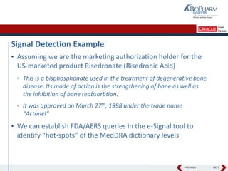 PREVIOUS NEXT
Signal Detection Example
• Assuming we are the marketing authorization holder for the
US-marketed product Risedronate (Risedronic Acid)
▫ This is a bisphosphonate used in the treatment of degenerative bone
disease. Its mode of action is the strengthening of bone as well as
the inhibition of bone reabsorbtion.
▫ It was approved on March 27th, 1998 under the trade name
“Actonel”
• We can establish FDA/AERS queries in the e-Signal tool to
identify “hot-spots” of the MedDRA dictionary levels
 