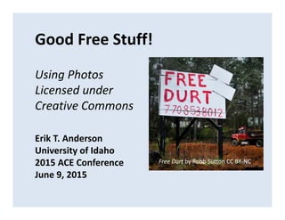 Good Free Stuff!
Using Photos 
Licensed under 
Creative Commons
Erik T. Anderson
University of Idaho
2015 ACE Conference
June 9, 2015
Free Durt by Robb Sutton CC BY‐NC
 
