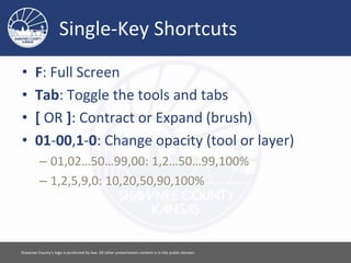 Single-Key Shortcuts
• F: Full Screen
• Tab: Toggle the tools and tabs
• [ OR ]: Contract or Expand (brush)
• 01-00,1-0: Change opacity (tool or layer)
– 01,02…50…99,00: 1,2…50…99,100%
– 1,2,5,9,0: 10,20,50,90,100%
Please feel free to use this document however you would like. Attribution is appreciated. [ 11 ]
 