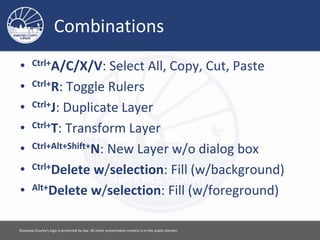 Combinations
• Ctrl+A/C/X/V: Select All, Copy, Cut, Paste
• Ctrl+R: Toggle Rulers
• Ctrl+J: Duplicate Layer
• Ctrl+T: Transform Layer
• Ctrl+Alt+Shift+N: New Layer w/o dialog box
• Ctrl+Delete w/selection: Fill (w/background)
• Alt+Delete w/selection: Fill (w/foreground)
Please feel free to use this document however you would like. Attribution is appreciated. [ 12 ]
 
