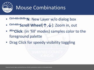 Mouse Combinations
• Ctrl+Alt+Shift+N: New Layer w/o dialog box
• Ctrl+Alt+Scroll Wheel[↑,↓]: Zoom in, out
• Alt+Click: (in ‘fill’ modes) samples color to the
foreground palette
• Drag Click for speedy visibility toggling
Please feel free to use this document however you would like. Attribution is appreciated. [ 14 ]
 