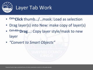 Layer Tab Work
• Ctrl+Click thumb…/…mask: Load as selection
• Drag layer(s) into New: make copy of layer(s)
• Ctrl+Alt+Drag…: Copy layer style/mask to new
layer
• “Convert to Smart Objects”
Please feel free to use this document however you would like. Attribution is appreciated. [ 15 ]
 