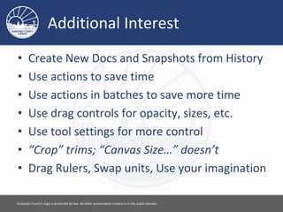Additional Interest
• Create New Docs and Snapshots from History
• Use actions to save time
• Use actions in batches to save more time
• Use drag controls for opacity, sizes, etc.
• Use tool settings for more control
• “Crop” trims; “Canvas Size…” doesn’t
• Drag Rulers, Swap units, Use your imagination
Please feel free to use this document however you would like. Attribution is appreciated. [ 17 ]
 