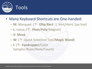 Tools
• Many Keyboard Shortcuts are One-handed:
– M: Marquee: (↑: Ellip/Rect || Vert/Horiz 1px line)
– L: Lasso: (↑: Plain/Poly/Magnet)
– V: Move
– W: (↑: Quick Selection Tool/Magic Wand)
– I: (↑: Eyedropper/Color
Sampler/Ruler/Note/Count)
Please feel free to use this document however you would like. Attribution is appreciated. [ 4 ]
 