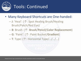 Tools: Continued
• Many Keyboard Shortcuts are One-handed:
– J: ‘Heal’: (↑: Spot Healing Brush/Healing
Brush/Patch/Red Eye)
– B: Brush: (↑: Brush/Pencil/Color Replacement)
– G: ‘Paint’: (↑: Paint Bucket/Gradient)
– T: Type: (↑: Horizontal Type/…/…/…)
Please feel free to use this document however you would like. Attribution is appreciated. [ 5 ]
 