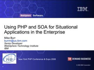 ®




    Using PHP and SOA for Situational
    Applications in the Enterprise
    Mike Burr
    burrm@us.ibm.com
    Senior Developer
    WebSphere Technology Institute
    IBM



                New York PHP Conference & Expo 2006

                                                      © 2006 IBM Corporation
1
 
