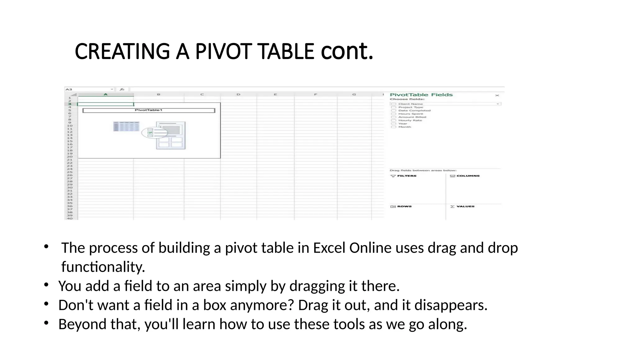 • The process of building a pivot table in Excel Online uses drag and drop
functionality.
• You add a field to an area simply by dragging it there.
• Don't want a field in a box anymore? Drag it out, and it disappears.
• Beyond that, you'll learn how to use these tools as we go along.
CREATING A PIVOT TABLE cont.
 