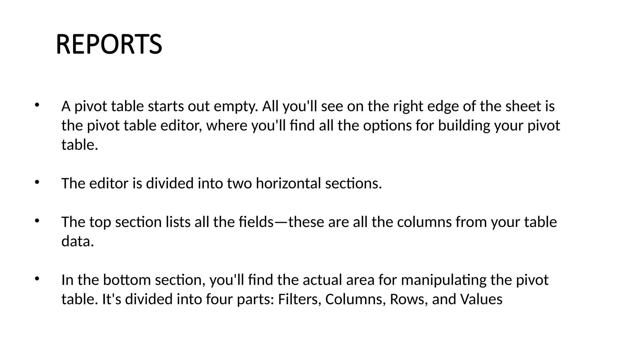 REPORTS
• A pivot table starts out empty. All you'll see on the right edge of the sheet is
the pivot table editor, where you'll find all the options for building your pivot
table.
• The editor is divided into two horizontal sections.
• The top section lists all the fields—these are all the columns from your table
data.
• In the bottom section, you'll find the actual area for manipulating the pivot
table. It's divided into four parts: Filters, Columns, Rows, and Values
 