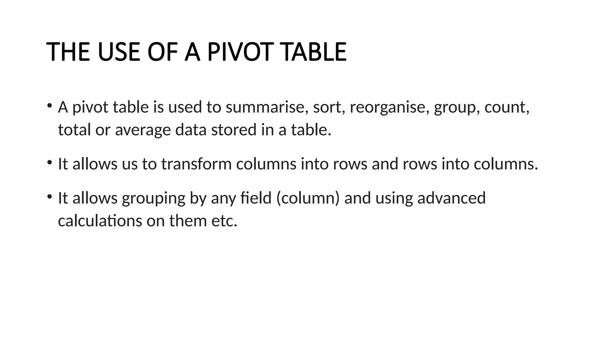 THE USE OF A PIVOT TABLE
• A pivot table is used to summarise, sort, reorganise, group, count,
total or average data stored in a table.
• It allows us to transform columns into rows and rows into columns.
• It allows grouping by any field (column) and using advanced
calculations on them etc.
 