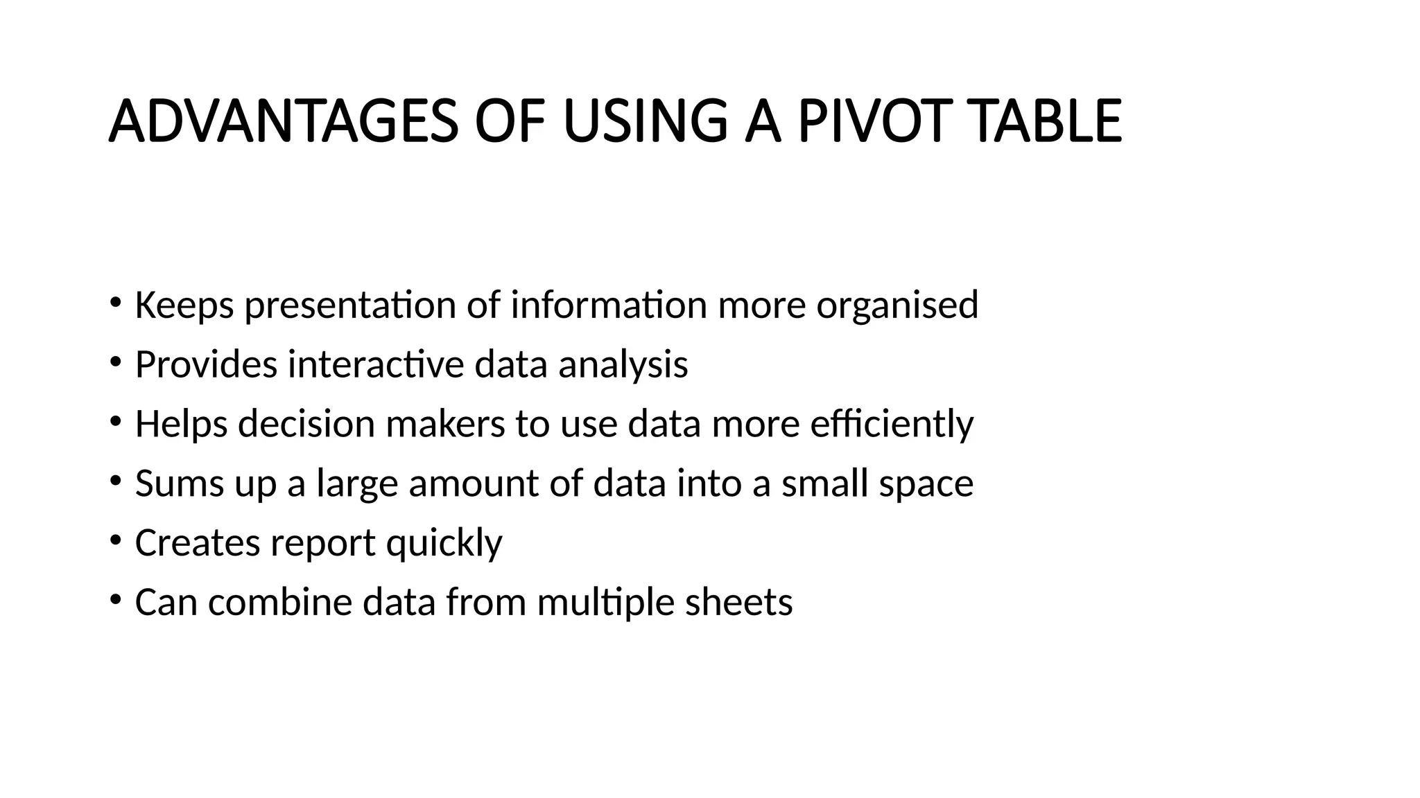 ADVANTAGES OF USING A PIVOT TABLE
• Keeps presentation of information more organised
• Provides interactive data analysis
• Helps decision makers to use data more efficiently
• Sums up a large amount of data into a small space
• Creates report quickly
• Can combine data from multiple sheets
 