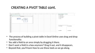 • The process of building a pivot table in Excel Online uses drag and drop
functionality.
• You add a field to an area simply by dragging it there.
• Don't want a field in a box anymore? Drag it out, and it disappears.
• Beyond that, you'll learn how to use these tools as we go along.
CREATING A PIVOT TABLE cont.
 