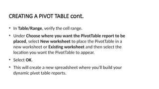 CREATING A PIVOT TABLE cont.
• In Table/Range, verify the cell range.
• Under Choose where you want the PivotTable report to be
placed, select New worksheet to place the PivotTable in a
new worksheet or Existing worksheet and then select the
location you want the PivotTable to appear.
• Select OK.
• This will create a new spreadsheet where you'll build your
dynamic pivot table reports.
 
