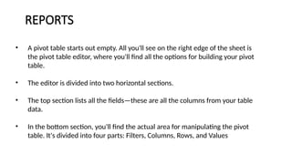 REPORTS
• A pivot table starts out empty. All you'll see on the right edge of the sheet is
the pivot table editor, where you'll find all the options for building your pivot
table.
• The editor is divided into two horizontal sections.
• The top section lists all the fields—these are all the columns from your table
data.
• In the bottom section, you'll find the actual area for manipulating the pivot
table. It's divided into four parts: Filters, Columns, Rows, and Values
 