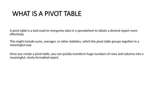 WHAT IS A PIVOT TABLE
A pivot table is a tool used to reorganise data in a spreadsheet to obtain a desired report more
effectively.
This might include sums, averages, or other statistics, which the pivot table groups together in a
meaningful way.
Once you create a pivot table, you can quickly transform huge numbers of rows and columns into a
meaningful, nicely formatted report.
 