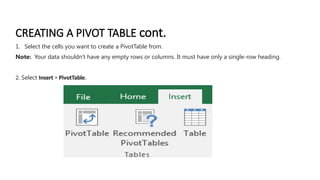 CREATING A PIVOT TABLE cont.
1. Select the cells you want to create a PivotTable from.
Note: Your data shouldn't have any empty rows or columns. It must have only a single-row heading.
2. Select Insert > PivotTable.
 