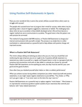 Using Positive Self-Statements in Sports

Have you ever wondered why it seems that certain athletes succeed where others seem to
struggle with success?

The people who succeed know how to program their minds for success, while others may be
operating under a cloud of negative suggestions, statements or beliefs. The challenging news
about what we say to ourselves is these beliefs developed early in life and have become a
regular method we use to communicate to ourselves. The good news is that this pattern can
with practice be corrected.

The method of using positive Self-Affirmations, or Positive Self-Statements to change your
internal communication with yourself is simple. The process is so simple that it is often
overlooked or underestimated as a powerful tool to help athletes with positive change and
improved success.



What is a Positive Self-Talk Statement?

The mind is always talking and advising you about who you are, how you should feel, and
reinforcing the type of person you are or ought to be. A positive self-talk statement is a
statement you make to yourself on a regular and frequent basis in order to reprogram both the
conscious and unconscious mind with an idea, belief, or attitude you choose for yourself.
Positive Self-Talk statements can be anything you want, but they must be used for your own
good and the good of others.

How often have you doubted yourself either before or after an athletic performance?

When you achieve success during athletic competition you either reward yourself with positive
statements, or you might repeat negative statements to yourself like, “You choker, or Why
can’t you get it right, or “I can never seem to this done the way I want to.”

Positive Self-Statements are a powerful way to replace negative “mind chatter.” Mind chatter is
an unproductive unconscious guidance system outside of your awareness that controls your
behavior with “value related statements.”




Copyright© 2011 by Protex Sports, LLC    www.protexsports.com                            Page 2
 