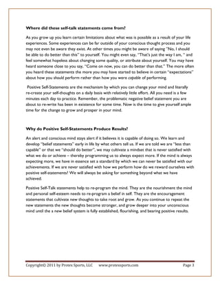 Where did these self-talk statements come from?

As you grow up you learn certain limitations about what was is possible as a result of your life
experiences. Some experiences can be far outside of your conscious thought process and you
may not even be aware they exist. At other times you might be aware of saying ”No, I should
be able to do better than this” to yourself. You might even say, “That’s just the way I am, “ and
feel somewhat hopeless about changing some quality, or attribute about yourself. You may have
heard someone close to you say, “Come on now, you can do better than that.” The more often
you heard these statements the more you may have started to believe in certain “expectations”
about how you should perform rather than how you were capable of performing.

 Positive Self-Statements are the mechanism by which you can change your mind and literally
re-create your self-thoughts on a daily basis with relatively little effort. All you need is a few
minutes each day to practice. Remember, the problematic negative belief statement you are
about to re-write has been in existence for some time. Now is the time to give yourself ample
time for the change to grow and prosper in your mind.



Why do Positive Self-Statements Produce Results?

An alert and conscious mind stays alert if it believes it is capable of doing so. We learn and
develop “belief statements” early in life by what others tell us. If we are told we are “less than
capable” or that we “should do better”, we may cultivate a mindset that is never satisfied with
what we do or achieve – thereby programming us to always expect more. If the mind is always
expecting more, we have in essence set a standard by which we can never be satisfied with our
achievements. If we are never satisfied with how we perform how do we reward ourselves with
positive self-statements? We will always be asking for something beyond what we have
achieved.

Positive Self-Talk statements help to re-program the mind. They are the nourishment the mind
and personal self-esteem needs to re-program a belief in self. They are the encouragement
statements that cultivate new thoughts to take root and grow. As you continue to repeat the
new statements the new thoughts become stronger, and grow deeper into your unconscious
mind until the a new belief system is fully established, flourishing, and bearing positive results.




Copyright© 2011 by Protex Sports, LLC      www.protexsports.com                              Page 3
 