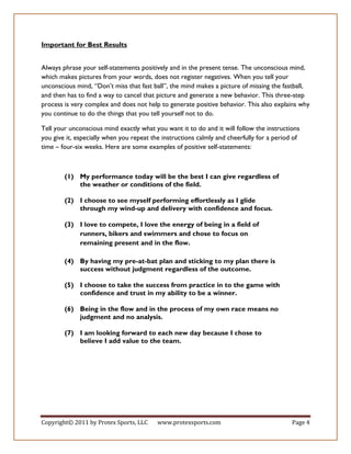 Important for Best Results


Always phrase your self-statements positively and in the present tense. The unconscious mind,
which makes pictures from your words, does not register negatives. When you tell your
unconscious mind, “Don’t miss that fast ball”, the mind makes a picture of missing the fastball,
and then has to find a way to cancel that picture and generate a new behavior. This three-step
process is very complex and does not help to generate positive behavior. This also explains why
you continue to do the things that you tell yourself not to do.

Tell your unconscious mind exactly what you want it to do and it will follow the instructions
you give it, especially when you repeat the instructions calmly and cheerfully for a period of
time – four-six weeks. Here are some examples of positive self-statements:



        (1) My performance today will be the best I can give regardless of
            the weather or conditions of the field.

        (2) I choose to see myself performing effortlessly as I glide
            through my wind-up and delivery with confidence and focus.

        (3) I love to compete, I love the energy of being in a field of
            runners, bikers and swimmers and chose to focus on
            remaining present and in the flow.

        (4) By having my pre-at-bat plan and sticking to my plan there is
            success without judgment regardless of the outcome.

        (5) I choose to take the success from practice in to the game with
            confidence and trust in my ability to be a winner.

        (6) Being in the flow and in the process of my own race means no
            judgment and no analysis.

        (7) I am looking forward to each new day because I chose to
            believe I add value to the team.




Copyright© 2011 by Protex Sports, LLC     www.protexsports.com                             Page 4
 