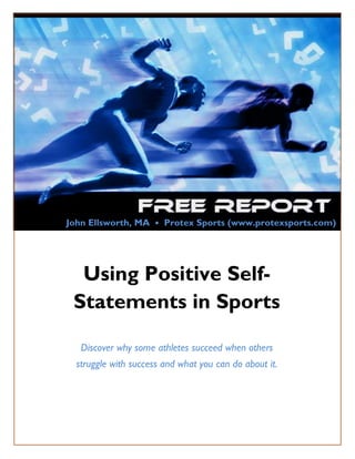John Ellsworth, MA • Protex Sports (www.protexsports.com)




           Using Positive Self-
          Statements in Sports

             Discover why some athletes succeed when others
           struggle with success and what you can do about it.




Copyright© 2011 by Protex Sports, LLC   www.protexsports.com     Page 1
 