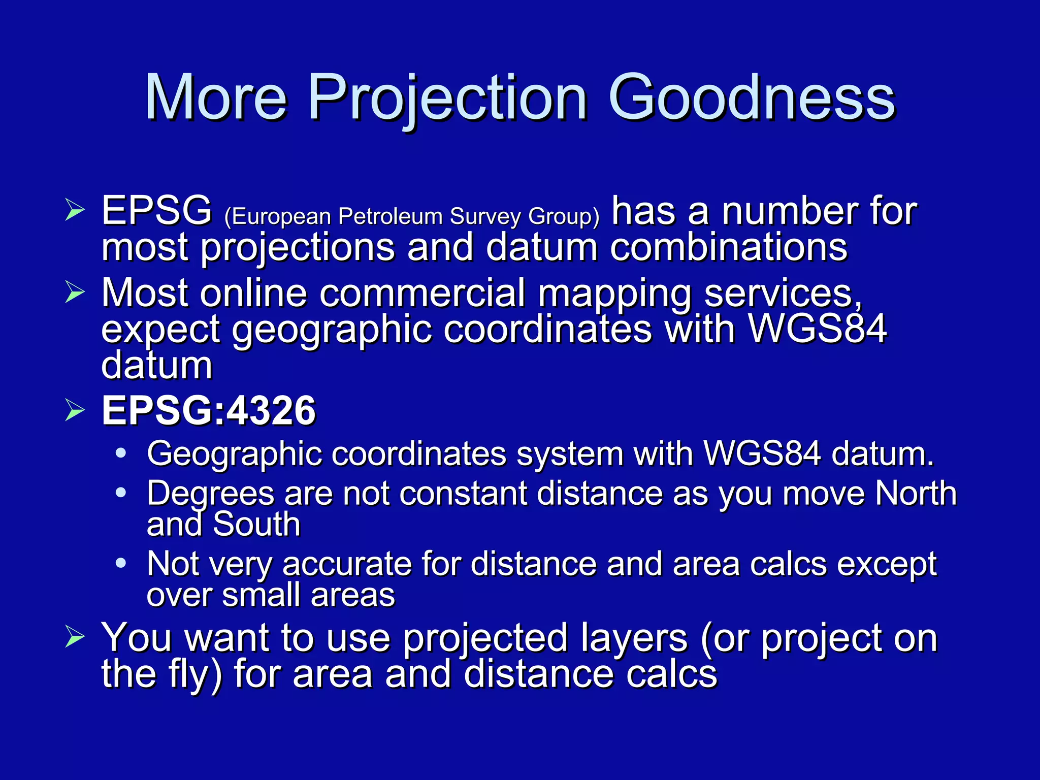 More Projection Goodness EPSG  (European Petroleum Survey Group)  has a number for most projections and datum combinations Most online commercial mapping services, expect geographic coordinates with WGS84 datum EPSG:4326   Geographic coordinates system with WGS84 datum.  Degrees are not constant distance as you move North and South Not very accurate for distance and area calcs except over small areas You want to use projected layers (or project on the fly) for area and distance calcs 