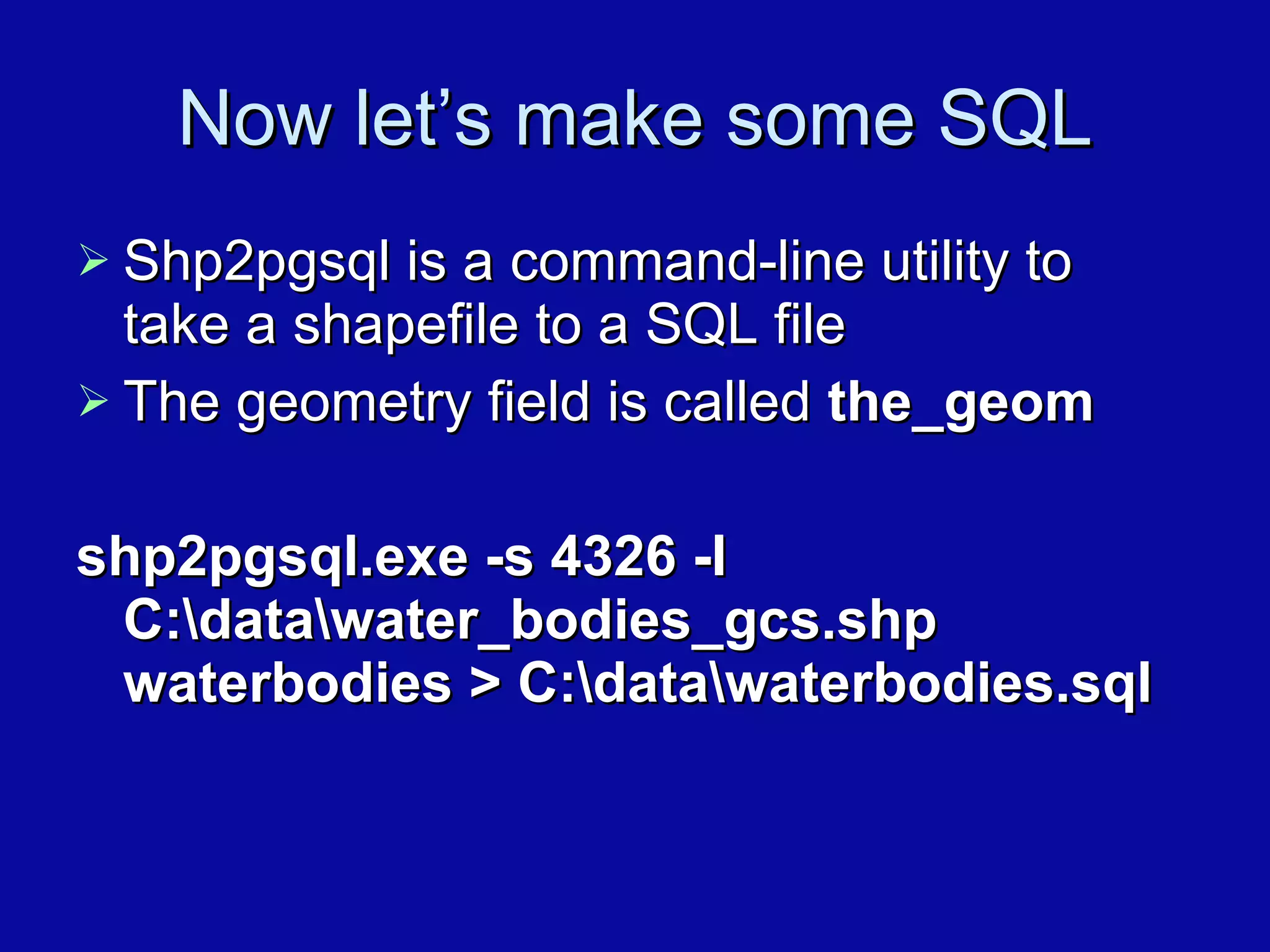 Now let’s make some SQL Shp2pgsql is a command-line utility to take a shapefile to a SQL file The geometry field is called  the_geom shp2pgsql.exe -s 4326 -I C:\data\water_bodies_gcs.shp waterbodies > C:\data\waterbodies.sql 