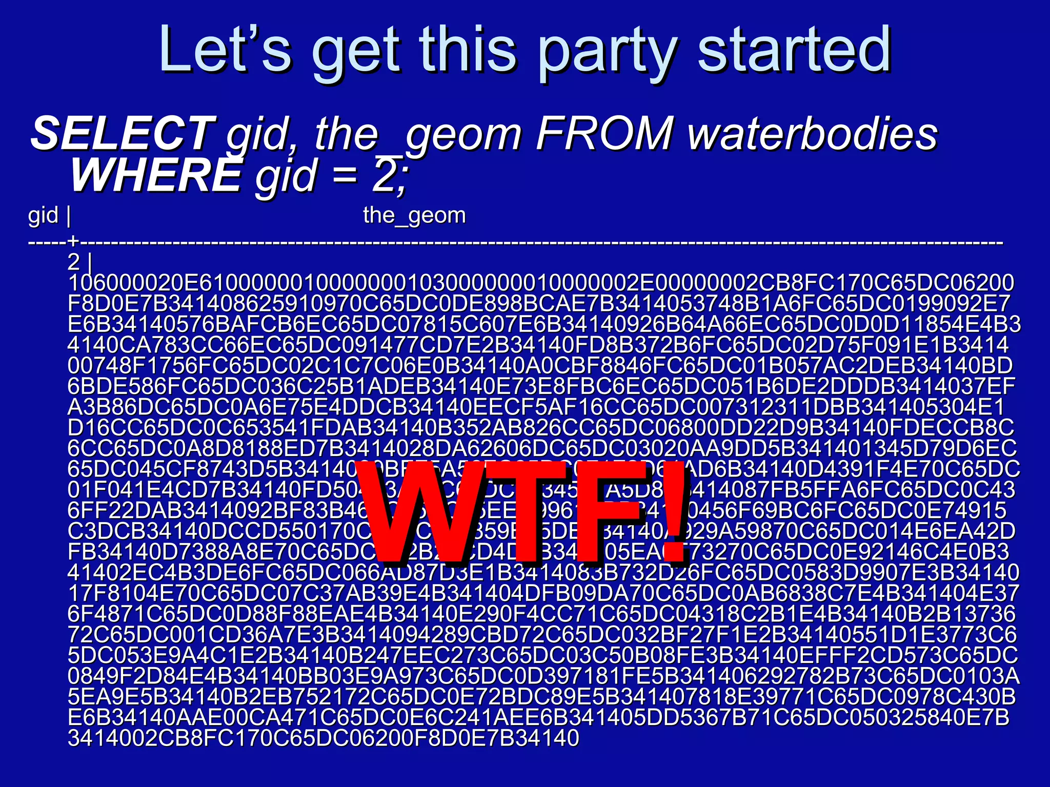 Let’s get this party started SELECT  gid, the_geom FROM waterbodies  WHERE  gid = 2; gid |  the_geom -----+------------------------------------------------------------------------------------------------------------------------  2 | 106000020E6100000010000000103000000010000002E00000002CB8FC170C65DC06200F8D0E7B341408625910970C65DC0DE898BCAE7B3414053748B1A6FC65DC0199092E7E6B34140576BAFCB6EC65DC07815C607E6B34140926B64A66EC65DC0D0D11854E4B34140CA783CC66EC65DC091477CD7E2B34140FD8B372B6FC65DC02D75F091E1B341400748F1756FC65DC02C1C7C06E0B34140A0CBF8846FC65DC01B057AC2DEB34140BD6BDE586FC65DC036C25B1ADEB34140E73E8FBC6EC65DC051B6DE2DDDB3414037EFA3B86DC65DC0A6E75E4DDCB34140EECF5AF16CC65DC007312311DBB341405304E1D16CC65DC0C653541FDAB34140B352AB826CC65DC06800DD22D9B34140FDECCB8C6CC65DC0A8D8188ED7B3414028DA62606DC65DC03020AA9DD5B341401345D79D6EC65DC045CF8743D5B3414039BFF5A56FC65DC071F2D61AD6B34140D4391F4E70C65DC01F041E4CD7B34140FD50463A70C65DC0534507A5D8B3414087FB5FFA6FC65DC0C436FF22DAB3414092BF83B46FC65DC05EEC9961DBB34140456F69BC6FC65DC0E74915C3DCB34140DCCD550170C65DC022859B35DEB34140A929A59870C65DC014E6EA42DFB34140D7388A8E70C65DC0B2B22CD4DFB341405EA0F73270C65DC0E92146C4E0B341402EC4B3DE6FC65DC066AD87D3E1B3414083B732D26FC65DC0583D9907E3B3414017F8104E70C65DC07C37AB39E4B341404DFB09DA70C65DC0AB6838C7E4B341404E376F4871C65DC0D88F88EAE4B34140E290F4CC71C65DC04318C2B1E4B34140B2B1373672C65DC001CD36A7E3B3414094289CBD72C65DC032BF27F1E2B34140551D1E3773C65DC053E9A4C1E2B34140B247EEC273C65DC03C50B08FE3B34140EFFF2CD573C65DC0849F2D84E4B34140BB03E9A973C65DC0D397181FE5B341406292782B73C65DC0103A5EA9E5B34140B2EB752172C65DC0E72BDC89E5B341407818E39771C65DC0978C430BE6B34140AAE00CA471C65DC0E6C241AEE6B341405DD5367B71C65DC050325840E7B3414002CB8FC170C65DC06200F8D0E7B34140 WTF! 