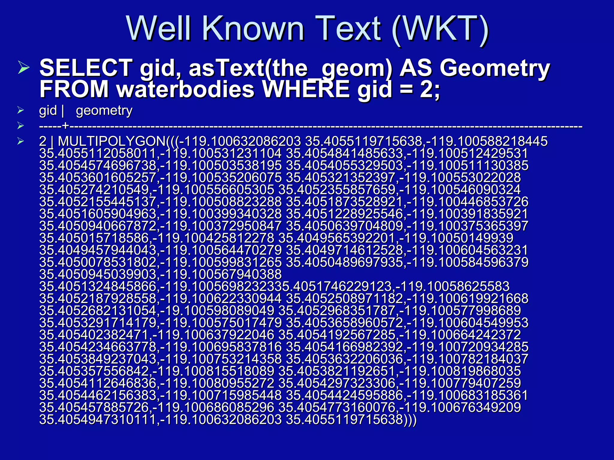Well Known Text (WKT)‏ SELECT gid, asText(the_geom) AS Geometry FROM waterbodies WHERE gid = 2; gid |  geometry -----+------------------------------------------------------------------------------------------------------------------ 2 | MULTIPOLYGON(((-119.100632086203 35.4055119715638,-119.100588218445 35.4055112058011,-119.100531231104 35.4054841485633,-119.100512429531 35.4054574696738,-119.100503538195 35.4054055329503,-119.100511130385 35.4053601605257,-119.100535206075 35.405321352397,-119.100553022028 35.405274210549,-119.100556605305 35.4052355857659,-119.100546090324 35.4052155445137,-119.100508823288 35.4051873528921,-119.100446853726 35.4051605904963,-119.100399340328 35.4051228925546,-119.100391835921 35.4050940667872,-119.100372950847 35.4050639704809,-119.100375365397 35.405015718586,-119.100425812278 35.4049565392201,-119.10050149939 35.4049457944043,-119.100564470279 35.4049714612528,-119.100604563231 35.4050078531802,-119.100599831265 35.4050489697935,-119.100584596379 35.4050945039903,-119.100567940388 35.4051324845866,-119.1005698232335.4051746229123,-119.10058625583 35.4052187928558,-119.100622330944 35.4052508971182,-119.100619921668 35.4052682131054,-19.100598089049 35.4052968351787,-119.100577998689 35.4053291714179,-119.100575017479 35.4053658960572,-119.100604549953 35.405402382471,-119.100637922046 35.4054192567285,-119.100664242372 35.4054234663778,-119.100695837816 35.4054166982392,-119.100720934285 35.4053849237043,-119.100753214358 35.4053632206036,-119.100782184037 35.405357556842,-119.100815518089 35.4053821192651,-119.100819868035 35.4054112646836,-119.10080955272 35.4054297323306,-119.100779407259 35.4054462156383,-119.100715985448 35.4054424595886,-119.100683185361 35.405457885726,-119.100686085296 35.4054773160076,-119.100676349209 35.4054947310111,-119.100632086203 35.4055119715638)))‏ 