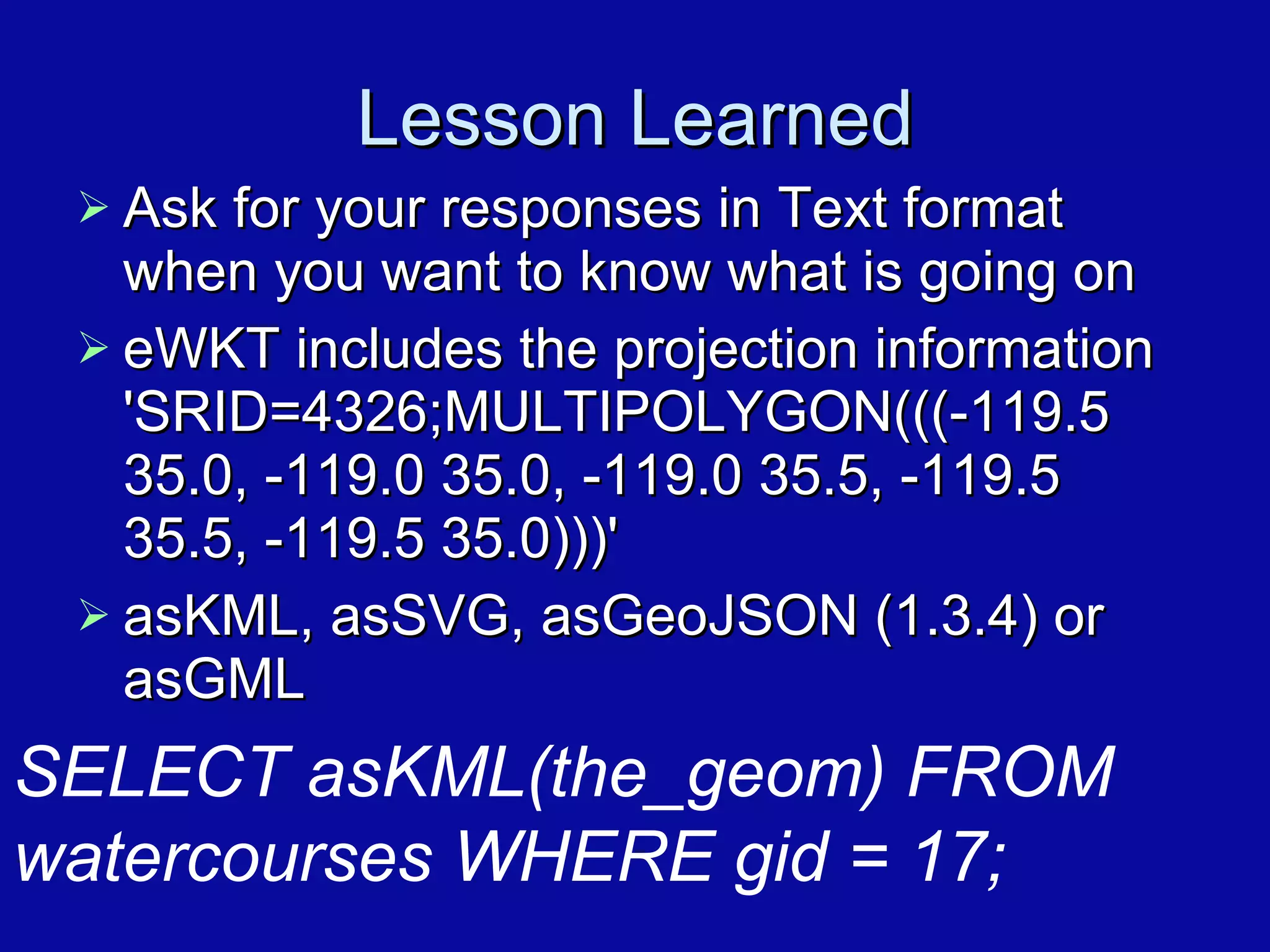 Lesson Learned Ask for your responses in Text format when you want to know what is going on eWKT includes the projection information 'SRID=4326;MULTIPOLYGON(((-119.5 35.0, -119.0 35.0, -119.0 35.5, -119.5 35.5, -119.5 35.0)))' asKML, asSVG, asGeoJSON (1.3.4) or asGML SELECT asKML(the_geom) FROM  watercourses WHERE gid = 17; 