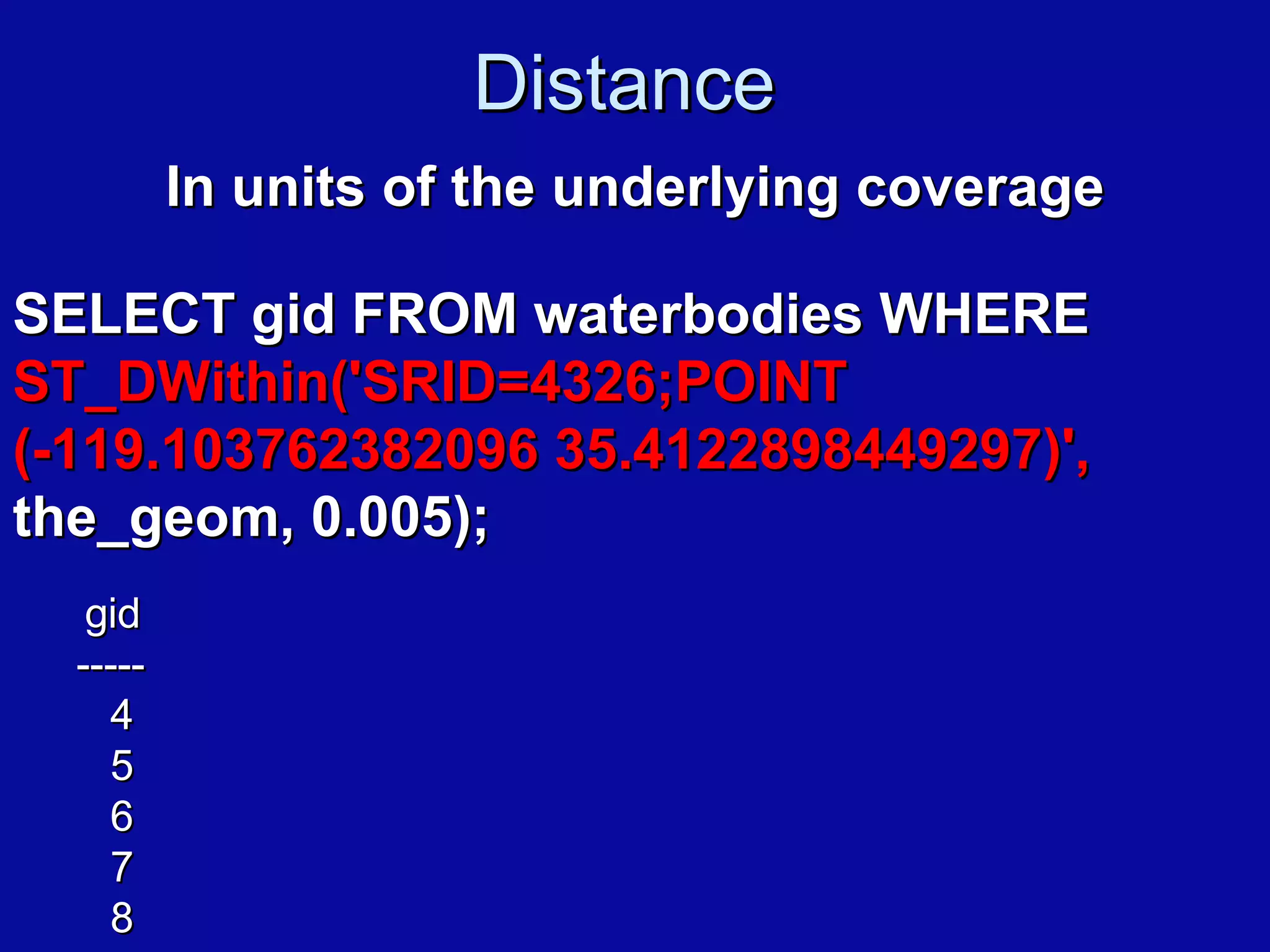 Distance  In units of the underlying coverage SELECT gid FROM waterbodies WHERE  ST_DWithin('SRID=4326;POINT (-119.103762382096 35.4122898449297)',  the_geom, 0.005);   gid -----   4   5   6   7   8 