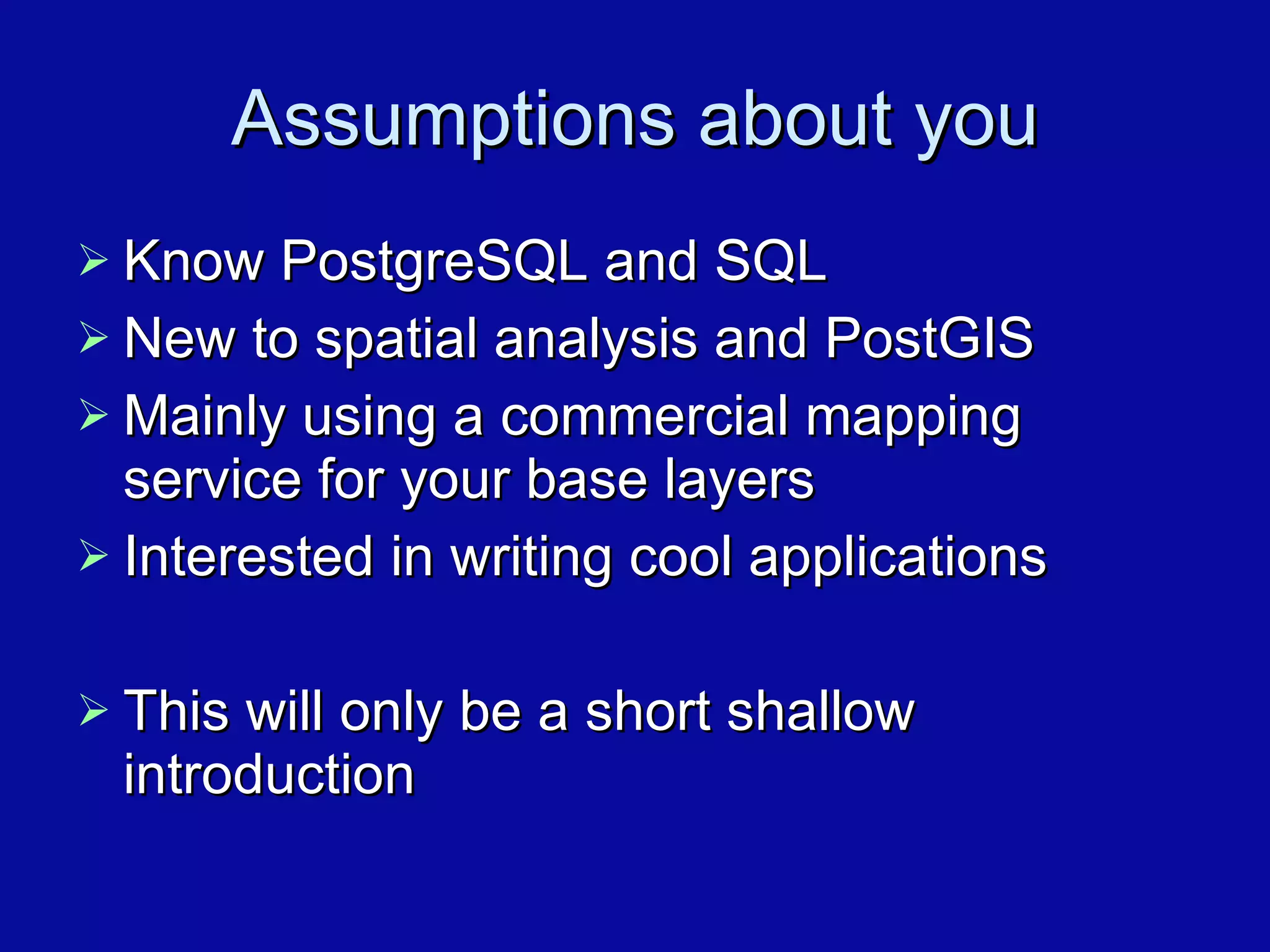 Assumptions about you Know PostgreSQL and SQL New to spatial analysis and PostGIS Mainly using a commercial mapping service for your base layers Interested in writing cool applications This will only be a short shallow introduction 