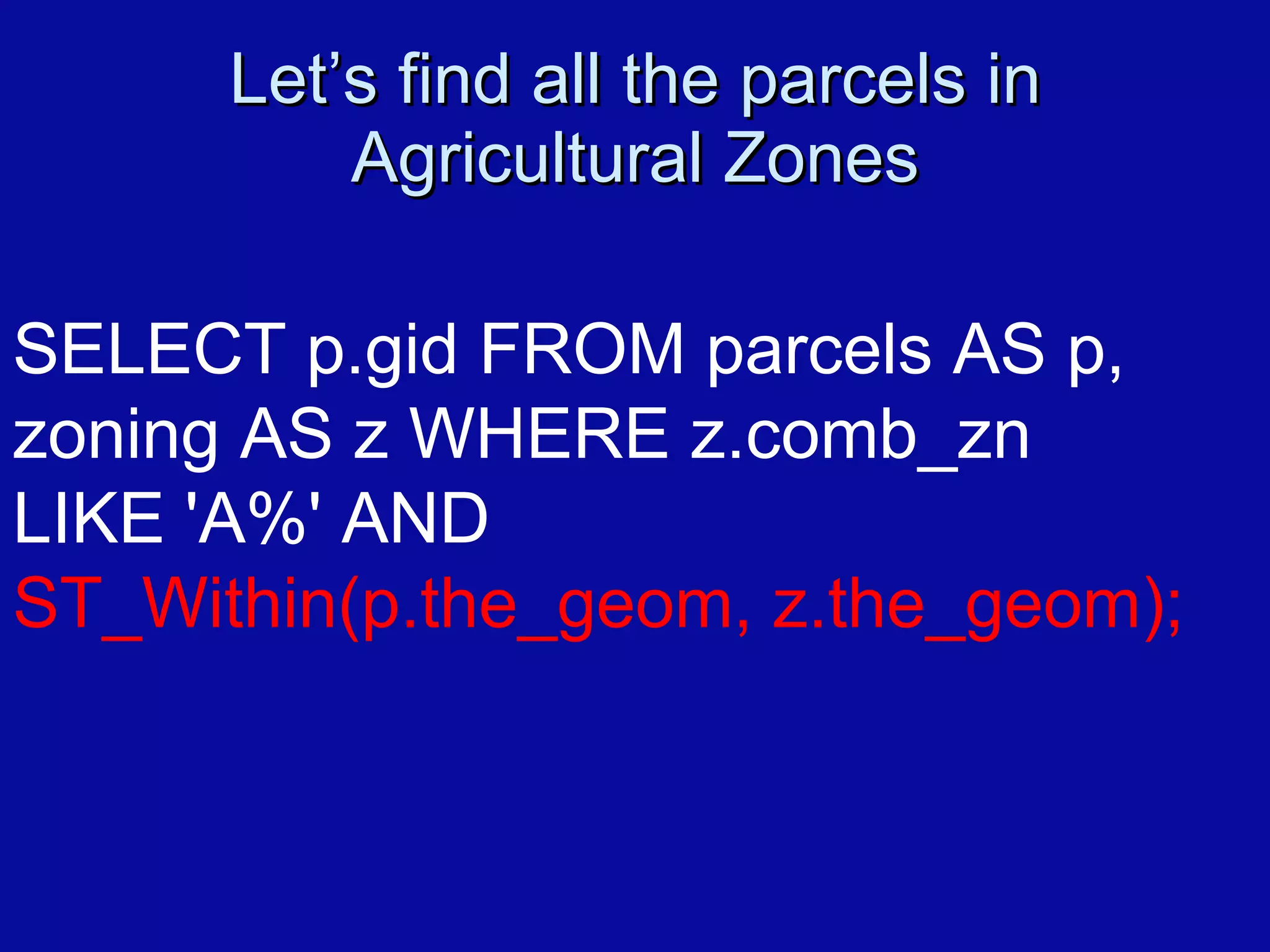 Let’s find all the parcels in Agricultural Zones SELECT p.gid FROM parcels AS p,  zoning AS z WHERE z.comb_zn  LIKE 'A%' AND  ST_Within(p.the_geom, z.the_geom); 