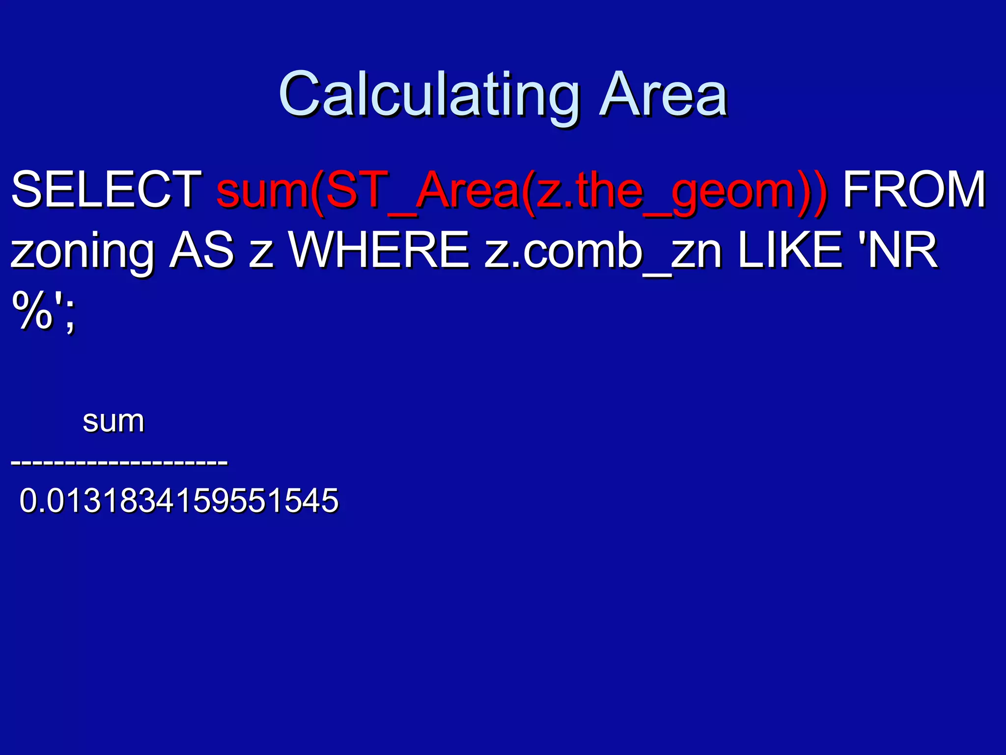 Calculating Area SELECT  sum(ST_Area(z.the_geom))  FROM zoning AS z WHERE z.comb_zn LIKE 'NR%'; sum -------------------- 0.0131834159551545 